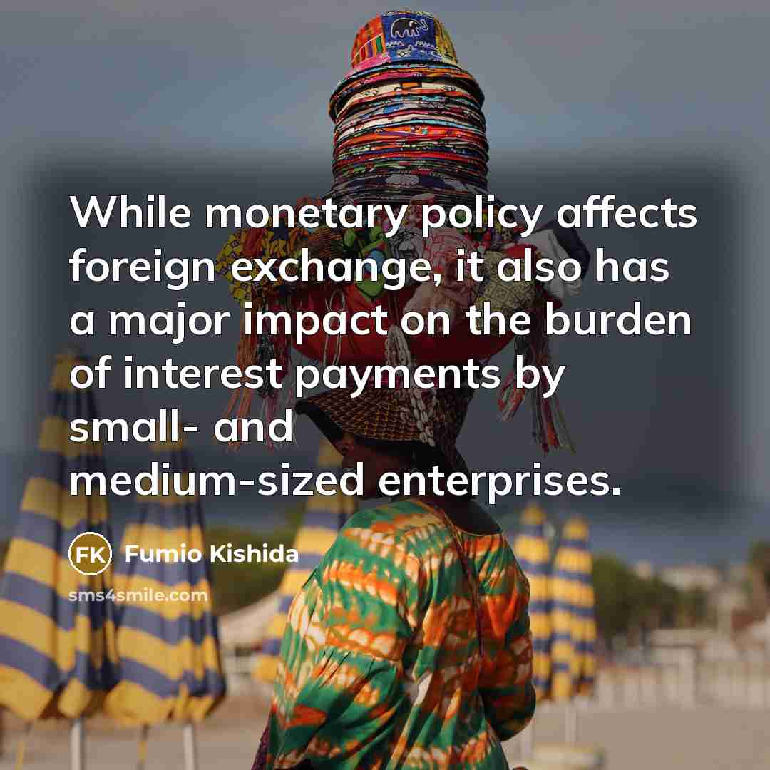 “While monetary policy affects foreign exchange, it also has a major impact on the burden of interest payments by small- and medium-sized enterprises.” quote by Fumio Kishida