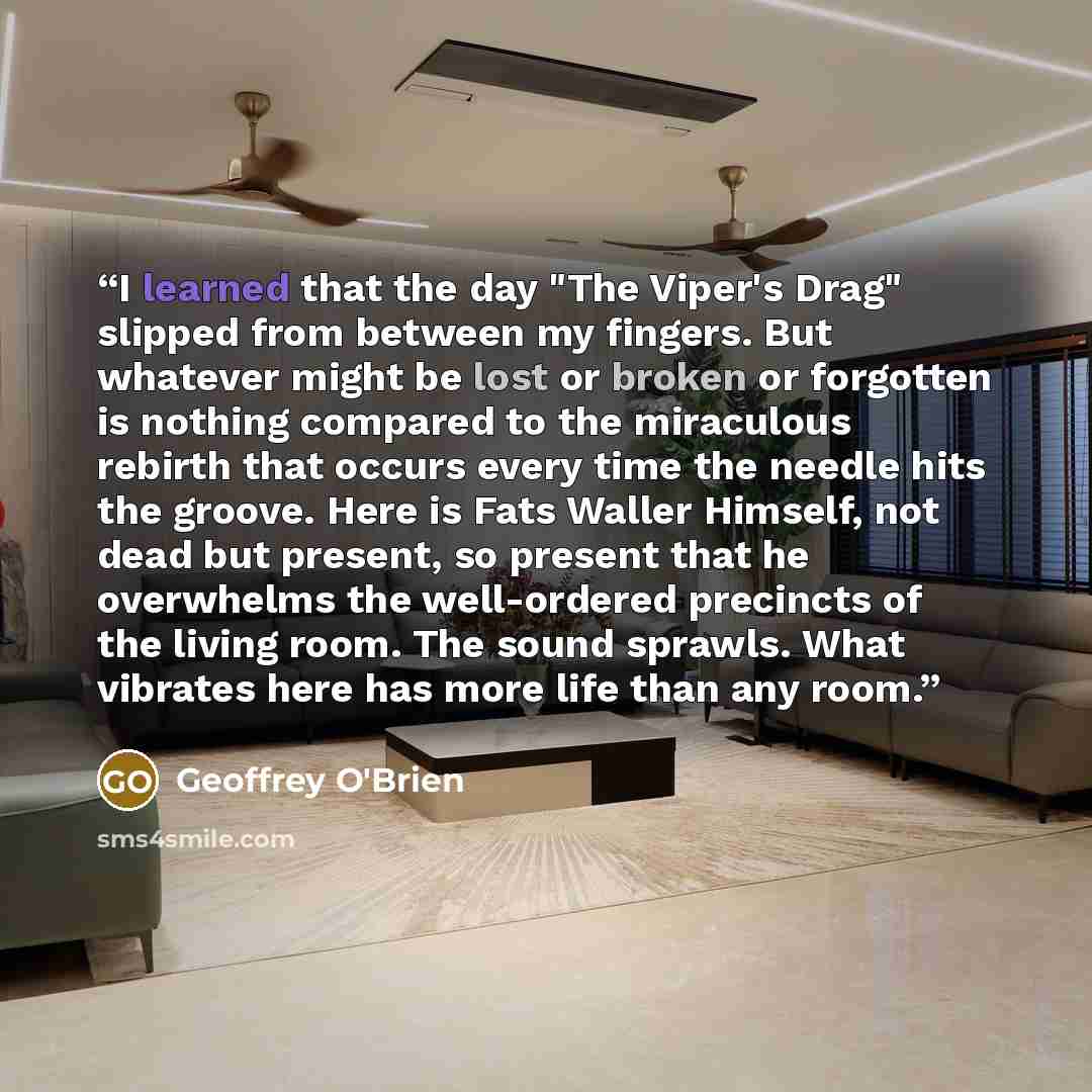 “I learned that the day "The Viper's Drag" slipped from between my fingers. But whatever might be lost or broken or forgotten is nothing compared to the miraculous rebirth that occurs every time the needle hits the groove. Here is Fats Waller Himself, not dead but present, so present that he…” quote by Geoffrey O'Brien