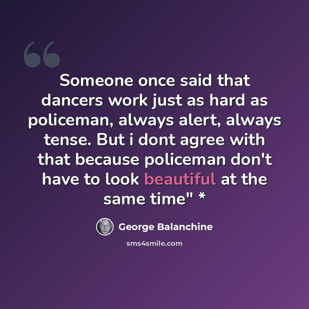“Someone once said that dancers work just as hard as policeman, always alert, always tense. But i dont agree with that because policeman don't have to look beautiful at the same time" *” quote by George Balanchine