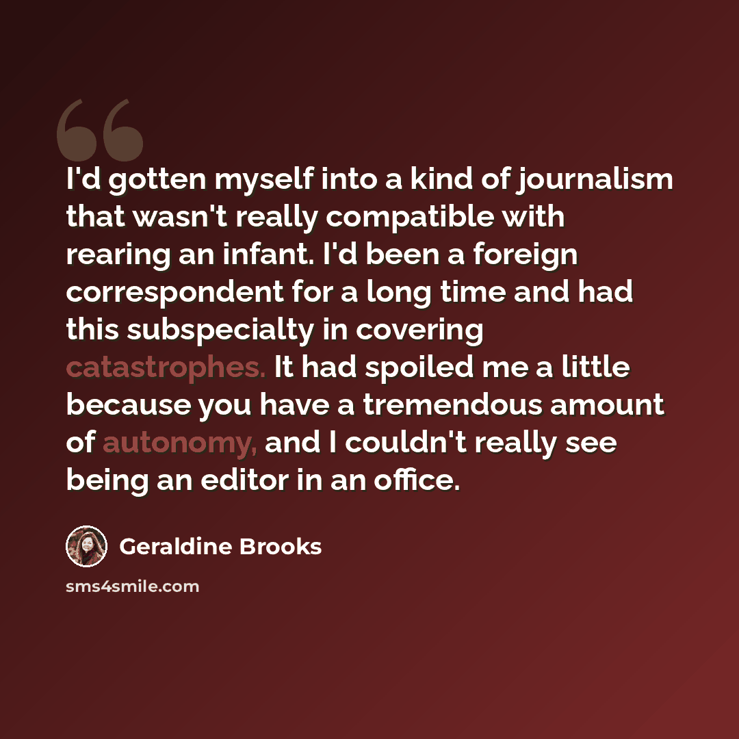 “I'd gotten myself into a kind of journalism that wasn't really compatible with rearing an infant. I'd been a foreign correspondent for a long time and had this subspecialty in covering catastrophes. It had spoiled me a little because you have a tremendous amount of autonomy, and I couldn't really…” quote by Geraldine Brooks