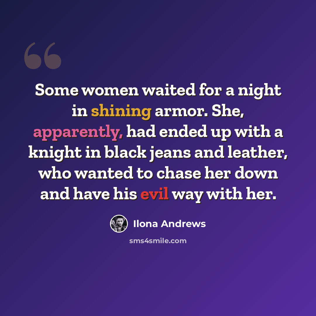 “Some women waited for a night in shining armor. She, apparently, had ended up with a knight in black jeans and leather, who wanted to chase her down and have his evil way with her.” quote by Ilona Andrews