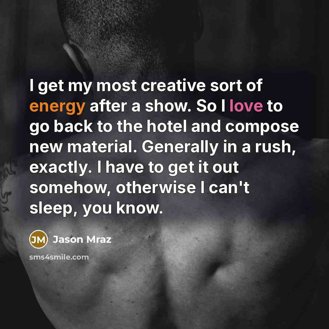 “I get my most creative sort of energy after a show. So I love to go back to the hotel and compose new material. Generally in a rush, exactly. I have to get it out somehow, otherwise I can't sleep, you know.” quote by Jason Mraz