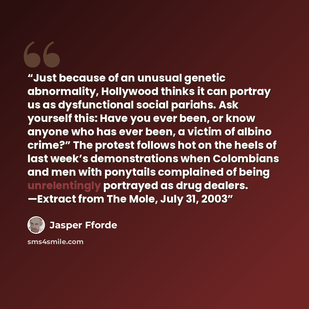 “Just because of an unusual genetic abnormality, Hollywood thinks it can portray us as dysfunctional social pariahs. Ask yourself this: Have you ever been, or know anyone who has ever been, a victim of albino crime?” The protest follows hot on the heels of last week’s demonstrations when Colombians…” quote by Jasper Fforde