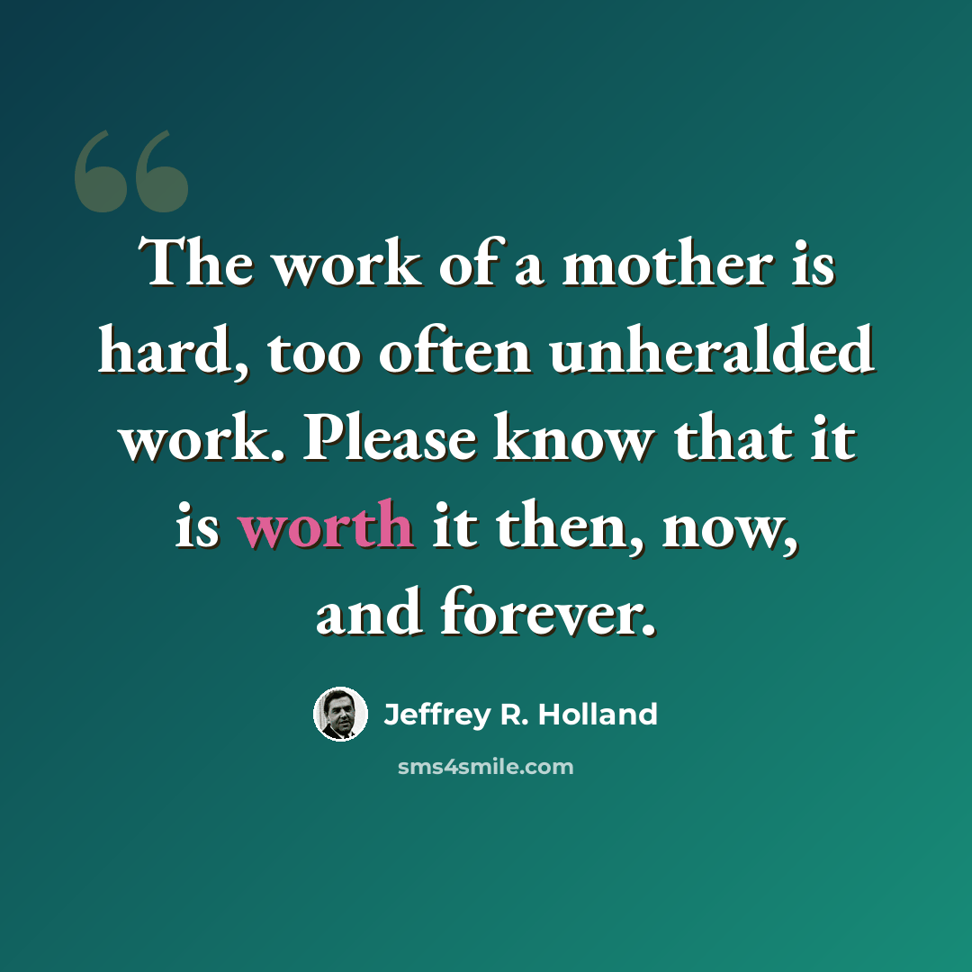 “The work of a mother is hard, too often unheralded work. Please know that it is worth it then, now, and forever.” quote by Jeffrey R. Holland