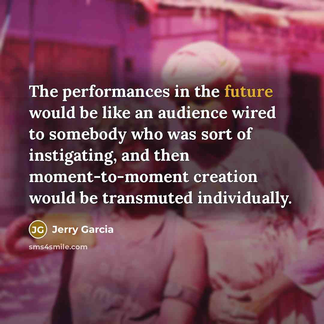 “The performances in the future would be like an audience wired to somebody who was sort of instigating, and then moment-to-moment creation would be transmuted individually.” quote by Jerry Garcia