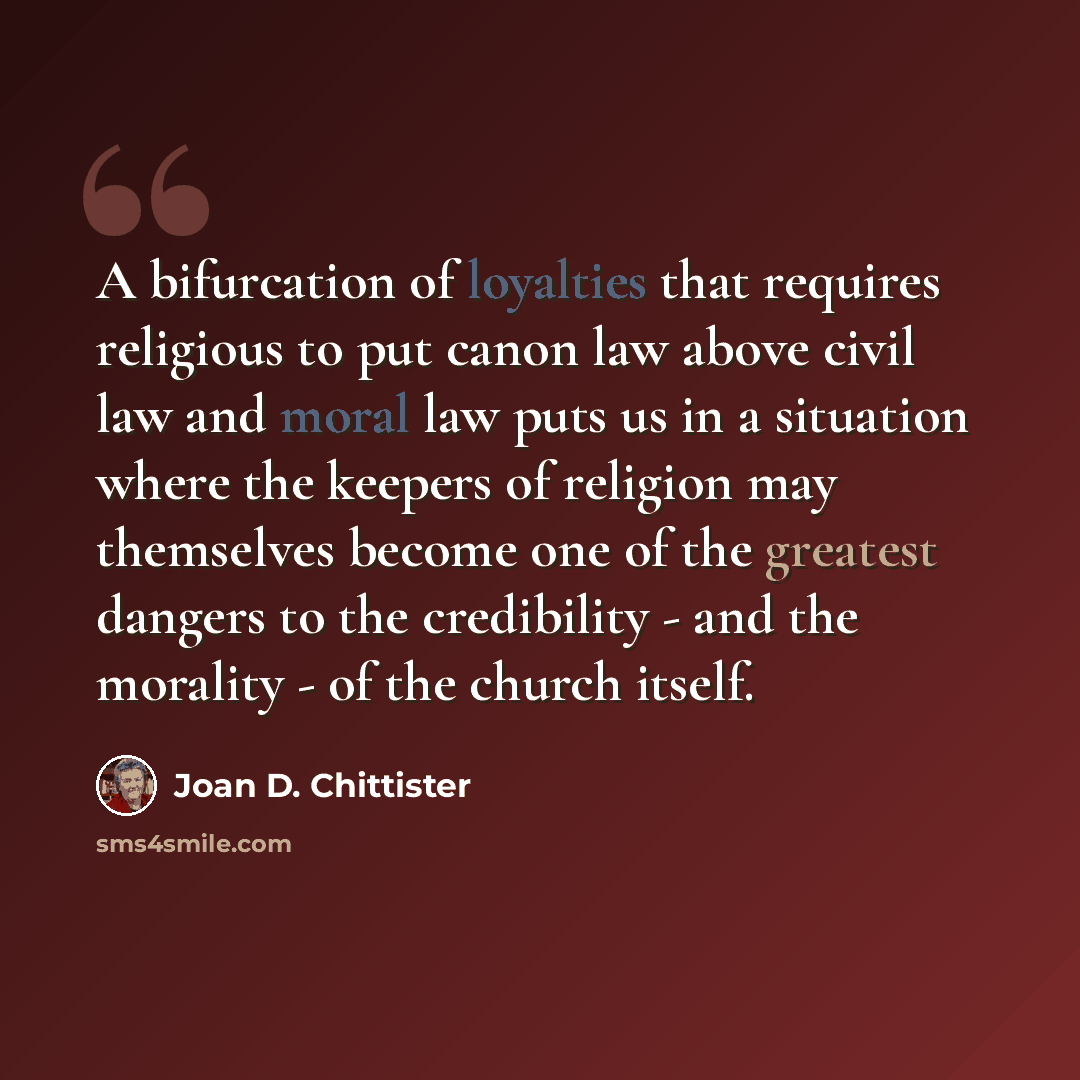 “A bifurcation of loyalties that requires religious to put canon law above civil law and moral law puts us in a situation where the keepers of religion may themselves become one of the greatest dangers to the credibility - and the morality - of the church itself.” quote by Joan D. Chittister