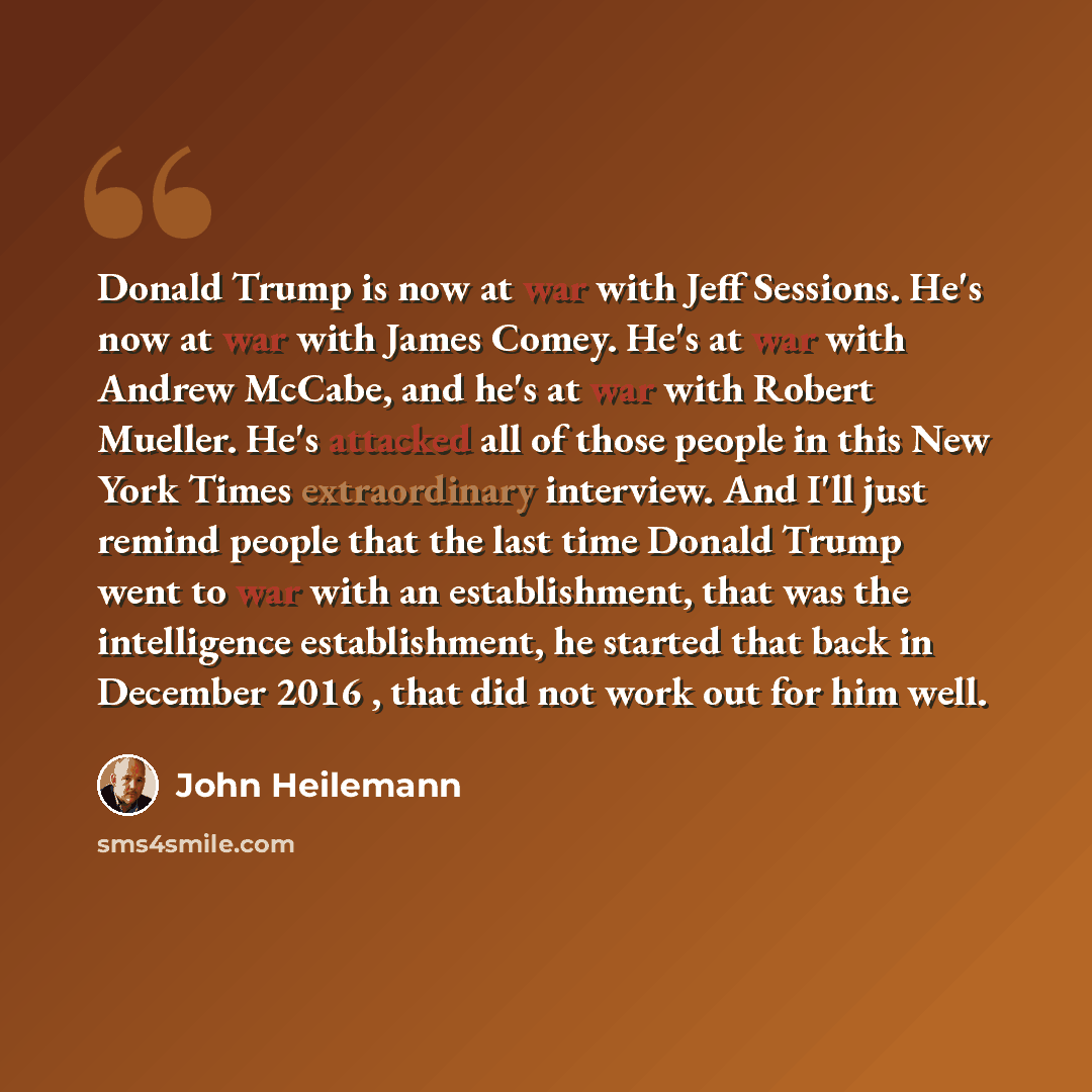 “Donald Trump is now at war with Jeff Sessions. He's now at war with James Comey. He's at war with Andrew McCabe, and he's at war with Robert Mueller. He's attacked all of those people in this New York Times extraordinary interview. And I'll just remind people that the last time Donald Trump went…” quote by John Heilemann