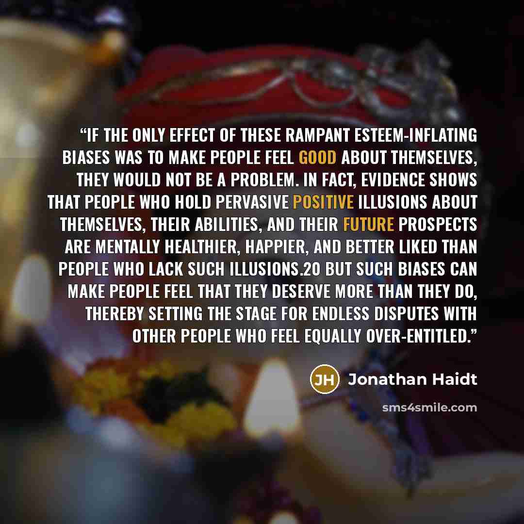 “If the only effect of these rampant esteem-inflating biases was to make people feel good about themselves, they would not be a problem. In fact, evidence shows that people who hold pervasive positive illusions about themselves, their abilities, and their future prospects are mentally healthier…” quote by Jonathan Haidt