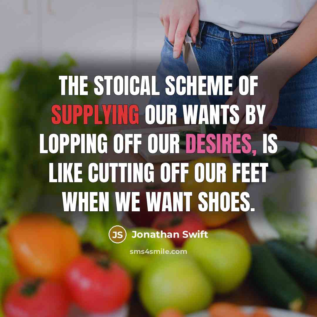 “The stoical scheme of supplying our wants by lopping off our desires, is like cutting off our feet when we want shoes.” quote by Jonathan Swift
