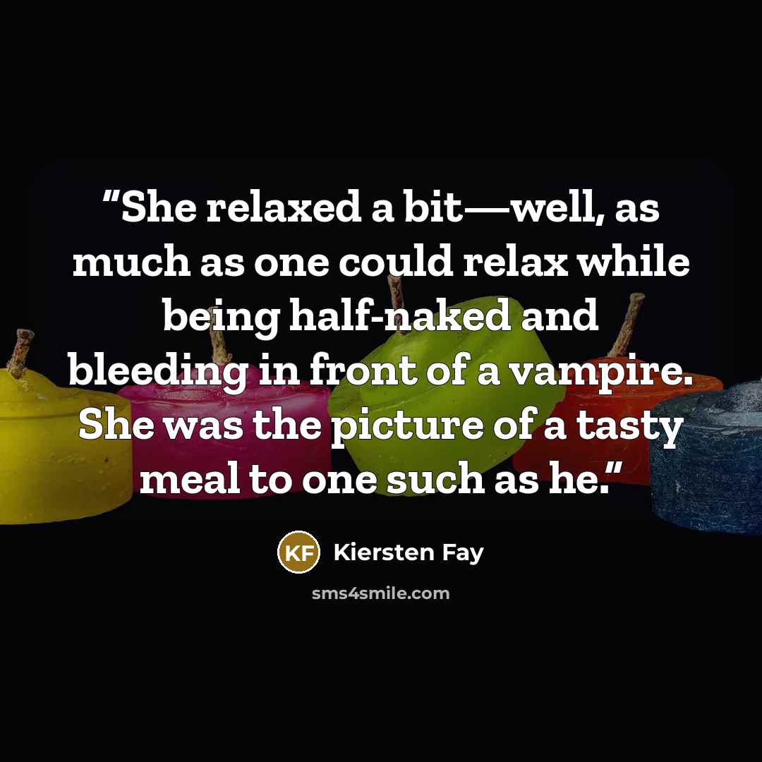 “She relaxed a bit—well, as much as one could relax while being half-naked and bleeding in front of a vampire. She was the picture of a tasty meal to one such as he.” quote by Kiersten Fay