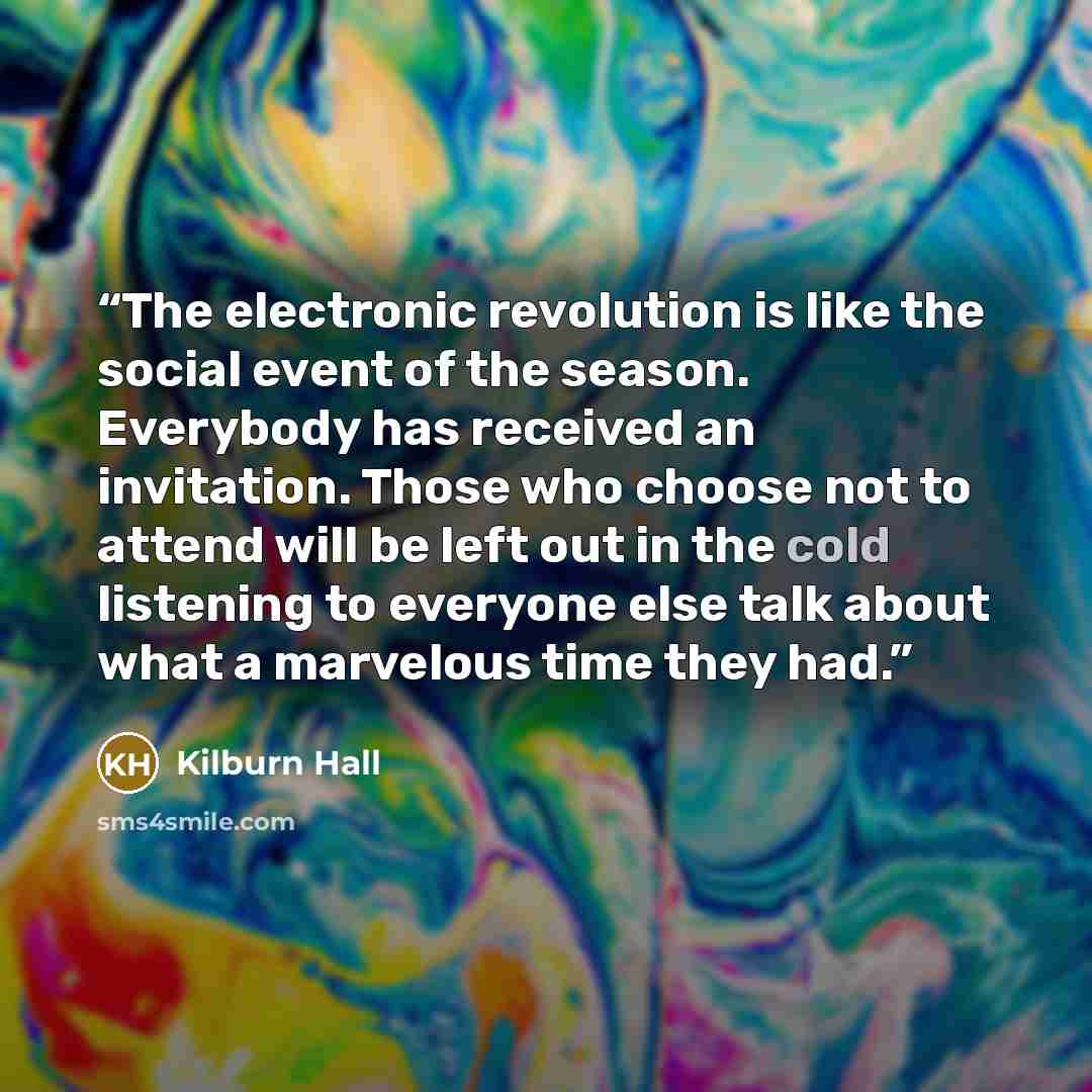 “The electronic revolution is like the social event of the season. Everybody has received an invitation. Those who choose not to attend will be left out in the cold listening to everyone else talk about what a marvelous time they had.” quote by Kilburn Hall