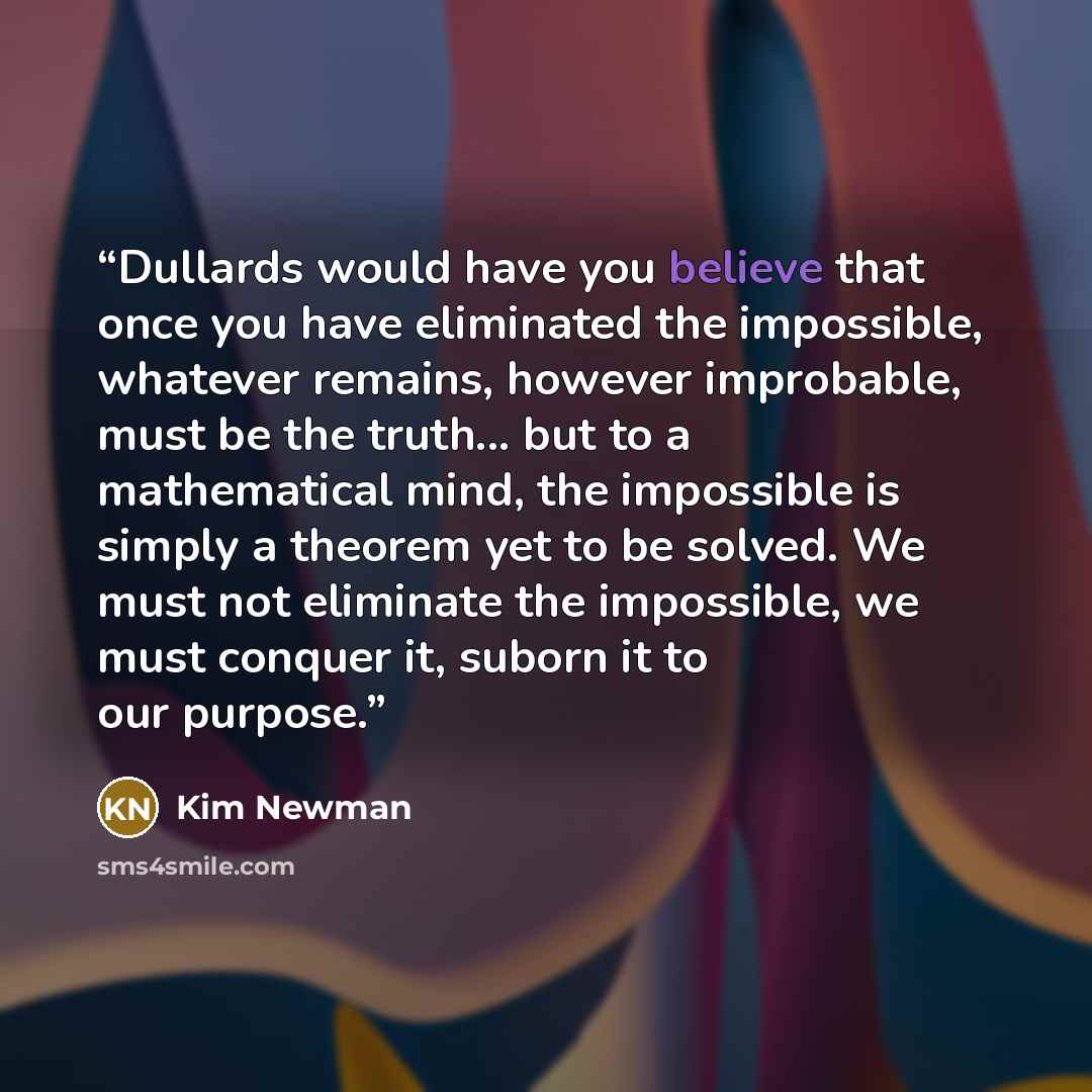 “Dullards would have you believe that once you have eliminated the impossible, whatever remains, however improbable, must be the truth... but to a mathematical mind, the impossible is simply a theorem yet to be solved. We must not eliminate the impossible, we must conquer it, suborn it to our…” quote by Kim Newman