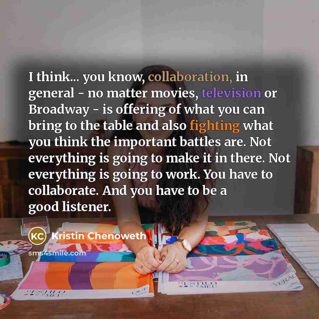 “I think... you know, collaboration, in general - no matter movies, television or Broadway - is offering of what you can bring to the table and also fighting what you think the important battles are. Not everything is going to make it in there. Not everything is going to work. You have to…” quote by Kristin Chenoweth