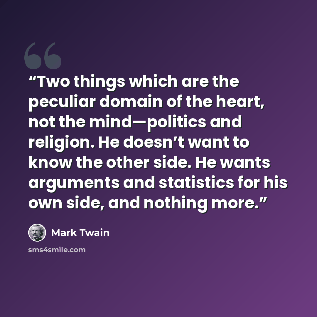 “Two things which are the peculiar domain of the heart, not the mind—politics and religion. He doesn’t want to know the other side. He wants arguments and statistics for his own side, and nothing more.” quote by Mark Twain