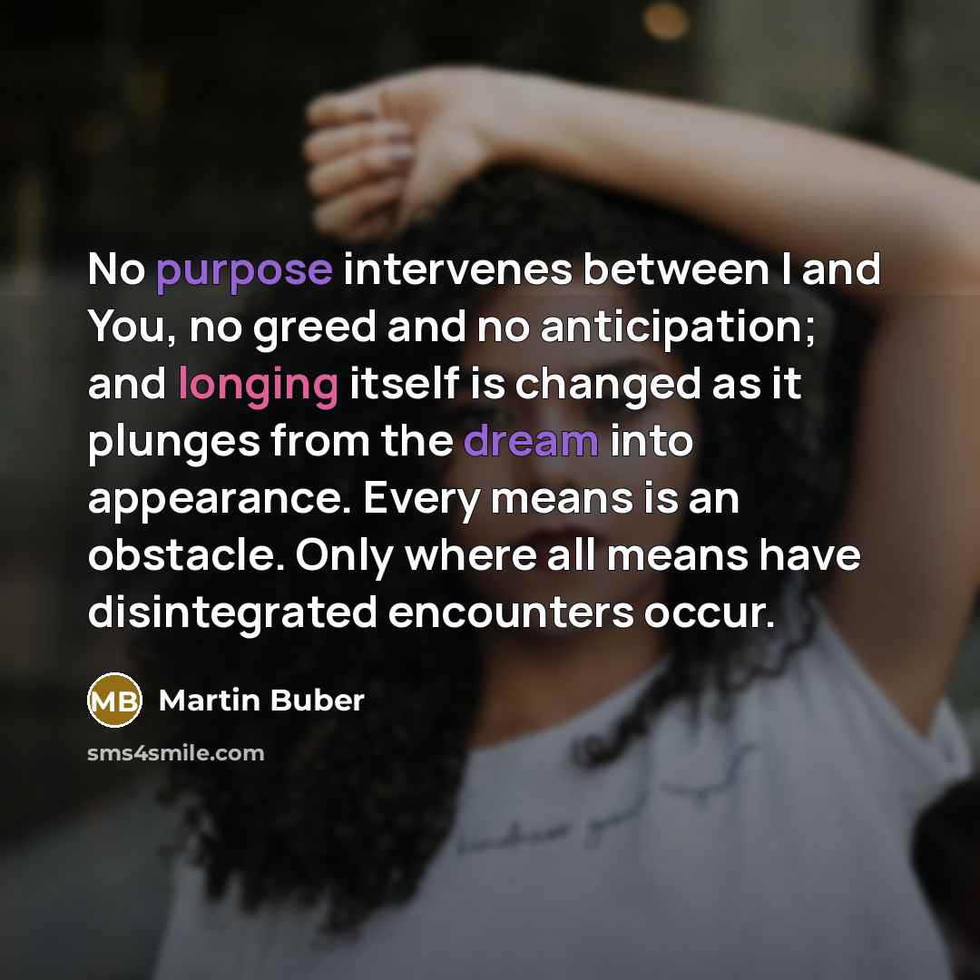 “No purpose intervenes between I and You, no greed and no anticipation; and longing itself is changed as it plunges from the dream into appearance. Every means is an obstacle. Only where all means have disintegrated encounters occur.” quote by Martin Buber
