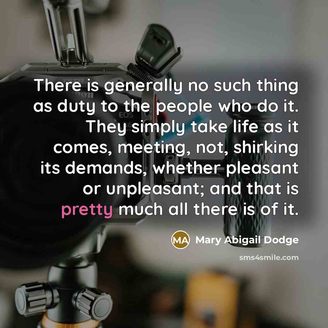 “There is generally no such thing as duty to the people who do it. They simply take life as it comes, meeting, not, shirking its demands, whether pleasant or unpleasant; and that is pretty much all there is of it.” quote by Mary Abigail Dodge