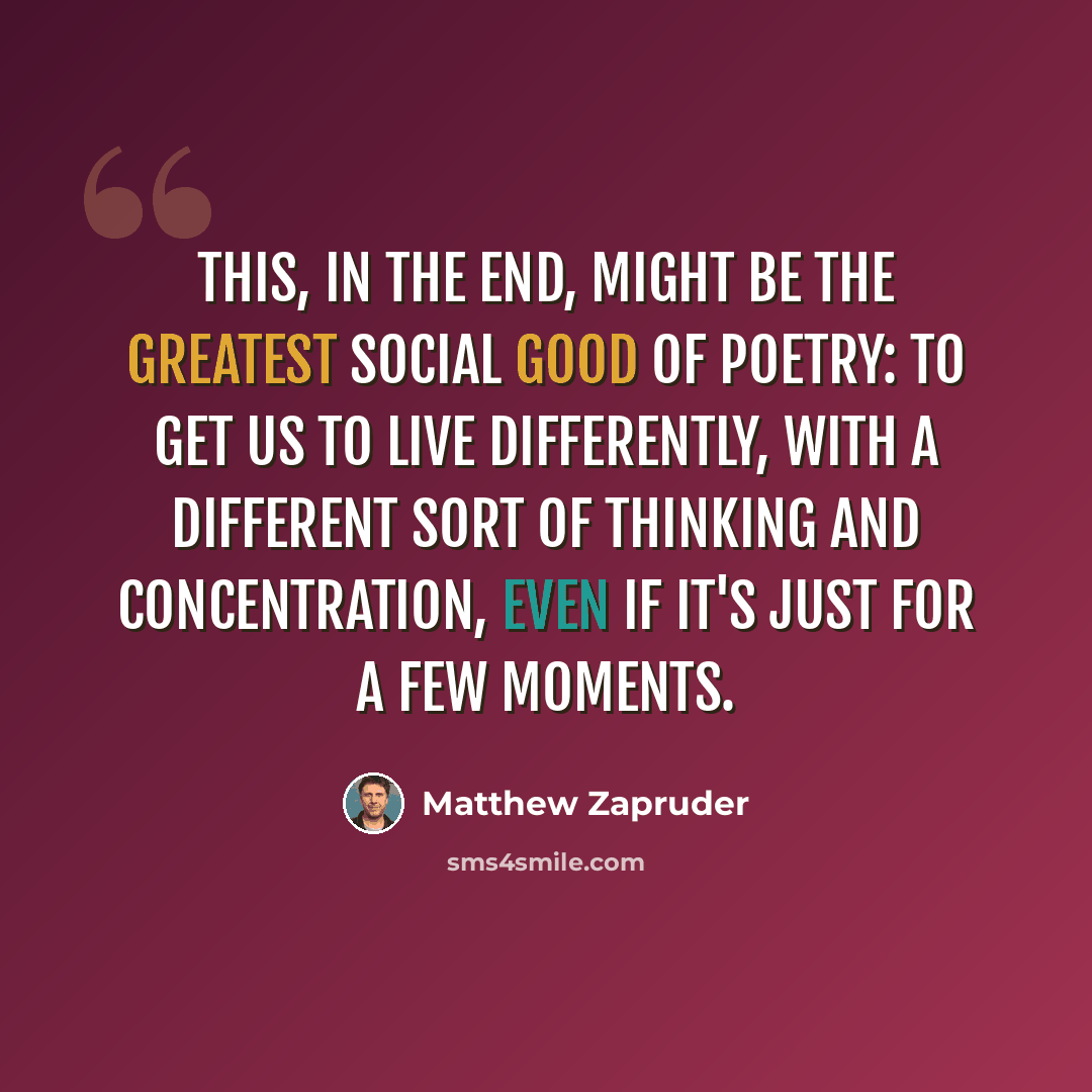 “This, in the end, might be the greatest social good of poetry: to get us to live differently, with a different sort of thinking and concentration, even if it's just for a few moments.” quote by Matthew Zapruder