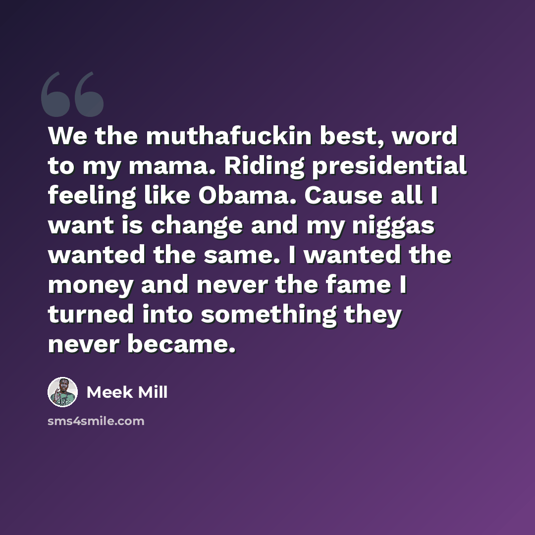 “We the muthafuckin best, word to my mama. Riding presidential feeling like Obama. Cause all I want is change and my niggas wanted the same. I wanted the money and never the fame I turned into something they never became.” quote by Meek Mill