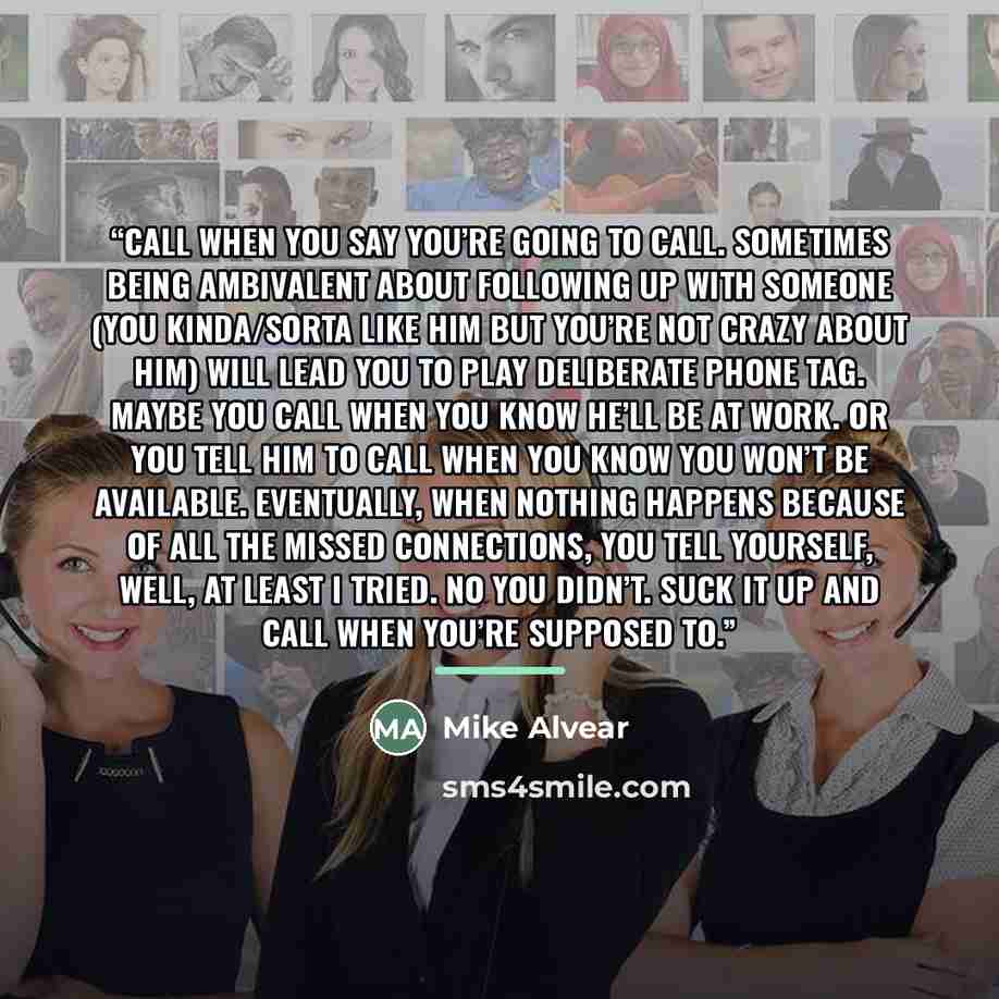 “Call When You Say You’re Going To Call. Sometimes being ambivalent about following up with someone (you kinda/sorta like him but you’re not crazy about him) will lead you to play deliberate phone tag. Maybe you call when you know he’ll be at work. Or you tell him to call when you know you won’t be…” quote by Mike Alvear