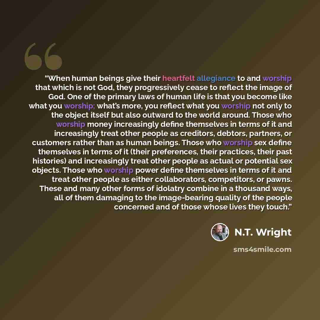 “When human beings give their heartfelt allegiance to and worship that which is not God, they progressively cease to reflect the image of God. One of the primary laws of human life is that you become like what you worship; what’s more, you reflect what you worship not only to the object itself but…” quote by N.T. Wright