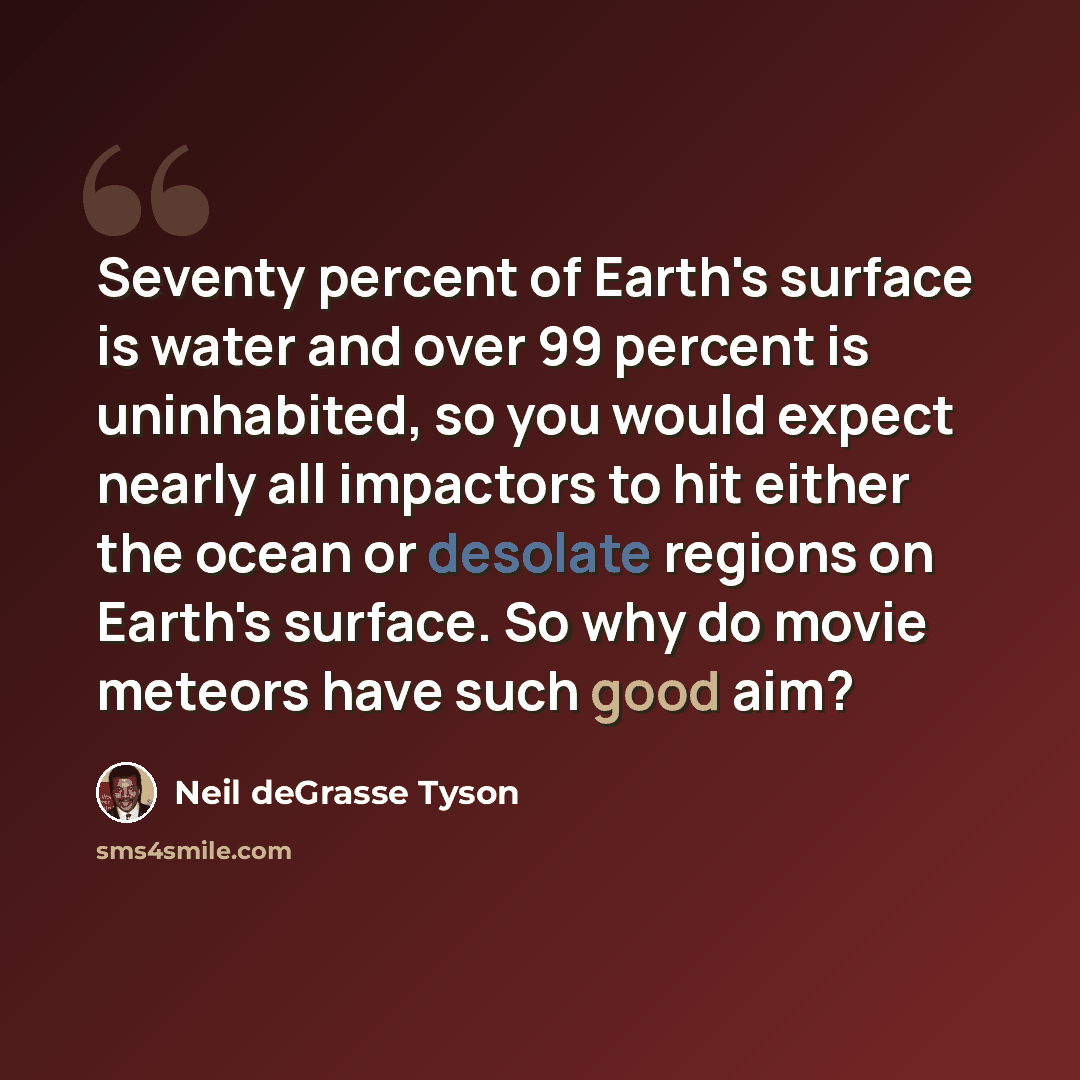 “Seventy percent of Earth's surface is water and over 99 percent is uninhabited, so you would expect nearly all impactors to hit either the ocean or desolate regions on Earth's surface. So why do movie meteors have such good aim?” quote by Neil deGrasse Tyson