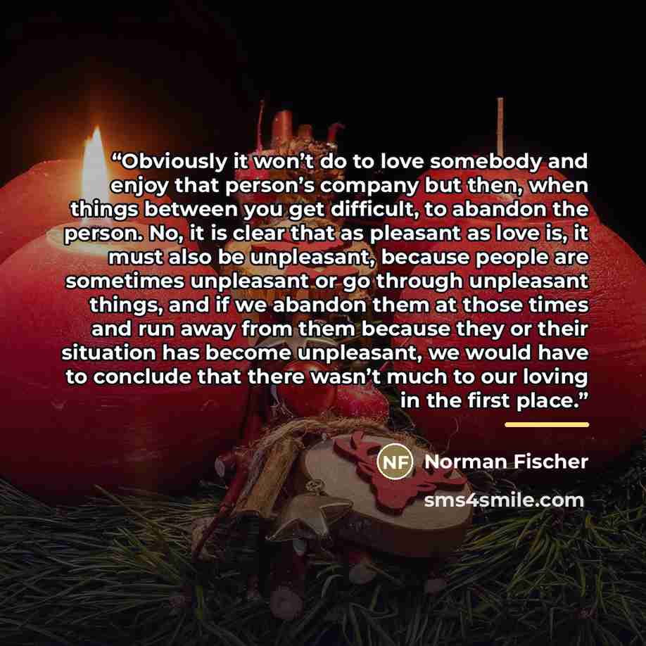 “Obviously it won’t do to love somebody and enjoy that person’s company but then, when things between you get difficult, to abandon the person. No, it is clear that as pleasant as love is, it must also be unpleasant, because people are sometimes unpleasant or go through unpleasant things, and if we…” quote by Norman Fischer