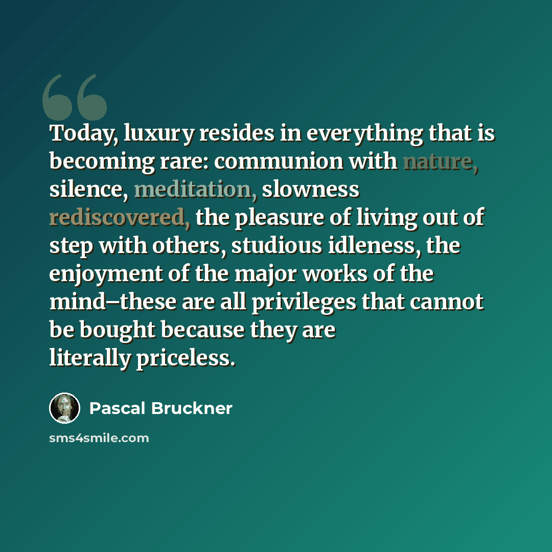 “Today, luxury resides in everything that is becoming rare: communion with nature, silence, meditation, slowness rediscovered, the pleasure of living out of step with others, studious idleness, the enjoyment of the major works of the mind–these are all privileges that cannot be bought because they…” quote by Pascal Bruckner