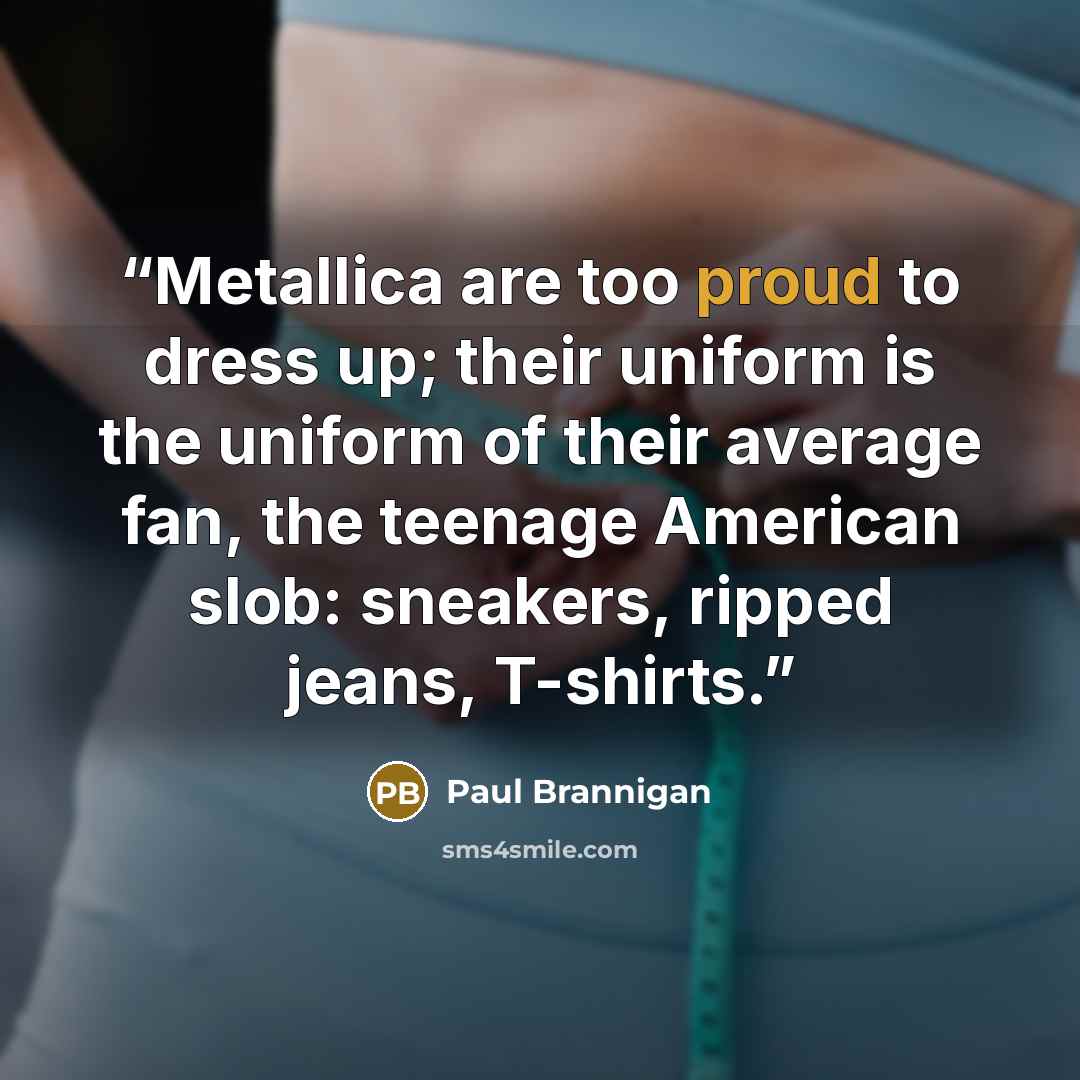 “Metallica are too proud to dress up; their uniform is the uniform of their average fan, the teenage American slob: sneakers, ripped jeans, T-shirts.” quote by Paul Brannigan