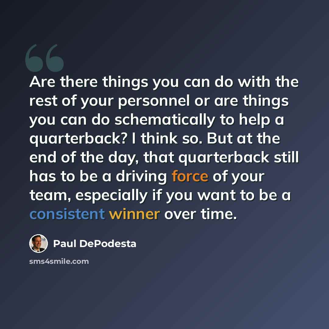 “Are there things you can do with the rest of your personnel or are things you can do schematically to help a quarterback? I think so. But at the end of the day, that quarterback still has to be a driving force of your team, especially if you want to be a consistent winner over time.” quote by Paul DePodesta