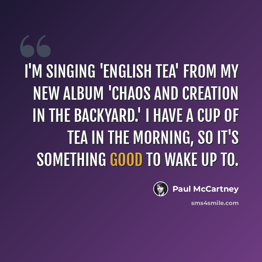 “I'm singing 'English Tea' from my new album 'Chaos and Creation in the Backyard.' I have a cup of tea in the morning, so it's something good to wake up to.” quote by Paul McCartney