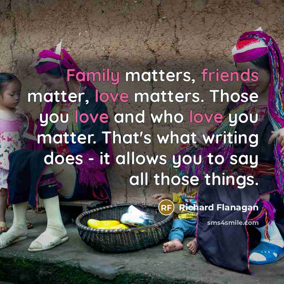 “Family matters, friends matter, love matters. Those you love and who love you matter. That's what writing does - it allows you to say all those things.” quote by Richard Flanagan