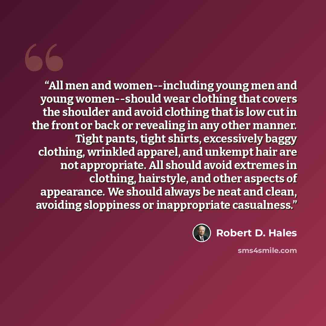 “All men and women--including young men and young women--should wear clothing that covers the shoulder and avoid clothing that is low cut in the front or back or revealing in any other manner. Tight pants, tight shirts, excessively baggy clothing, wrinkled apparel, and unkempt hair are not…” quote by Robert D. Hales