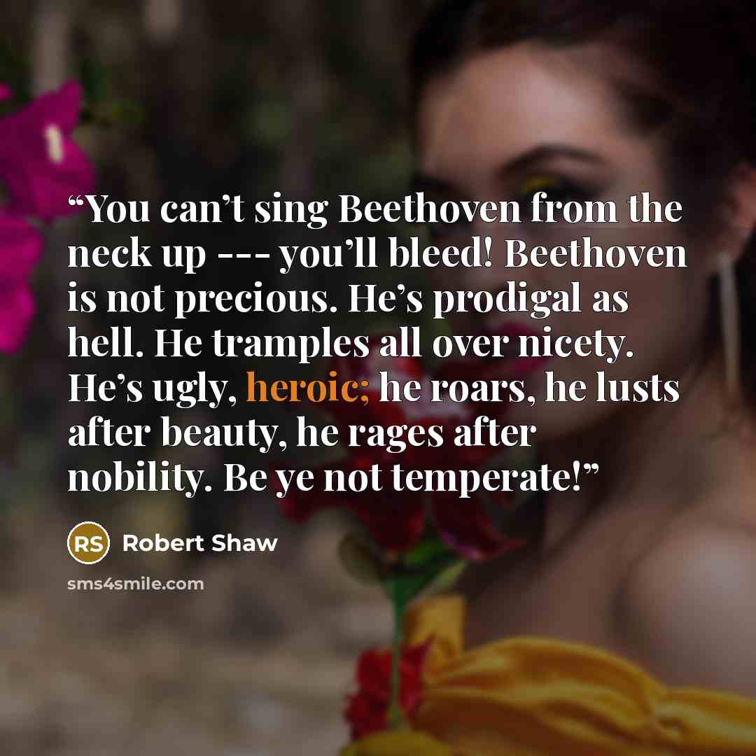 “You can’t sing Beethoven from the neck up --- you’ll bleed! Beethoven is not precious. He’s prodigal as hell. He tramples all over nicety. He’s ugly, heroic; he roars, he lusts after beauty, he rages after nobility. Be ye not temperate!” quote by Robert Shaw