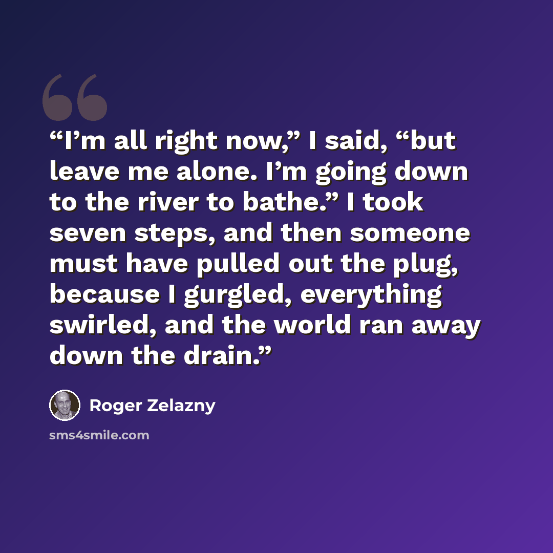 “I’m all right now,” I said, “but leave me alone. I’m going down to the river to bathe.” I took seven steps, and then someone must have pulled out the plug, because I gurgled, everything swirled, and the world ran away down the drain.” quote by Roger Zelazny