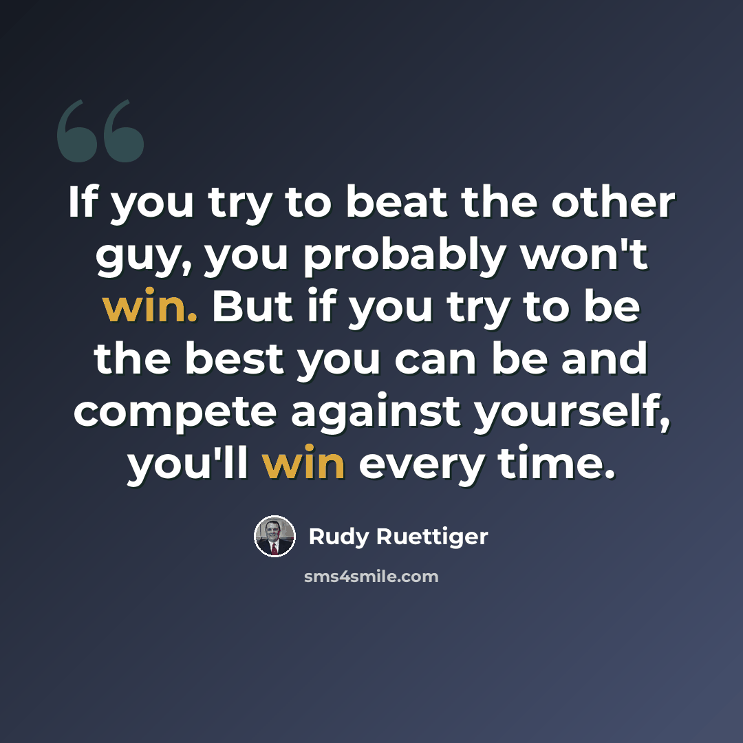 “If you try to beat the other guy, you probably won't win. But if you try to be the best you can be and compete against yourself, you'll win every time.” quote by Rudy Ruettiger