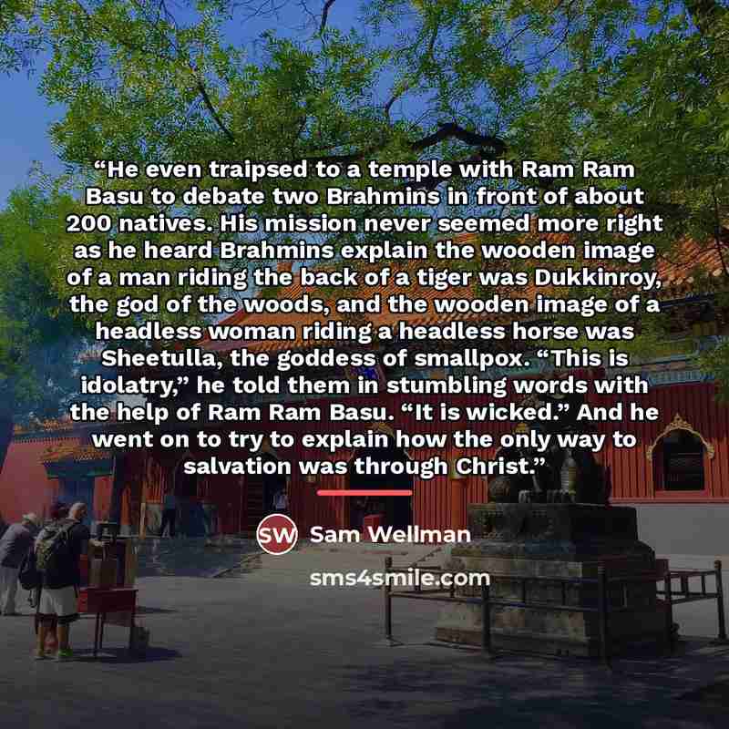“He even traipsed to a temple with Ram Ram Basu to debate two Brahmins in front of about 200 natives. His mission never seemed more right as he heard Brahmins explain the wooden image of a man riding the back of a tiger was Dukkinroy, the god of the woods, and the wooden image of a headless woman…” quote by Sam Wellman