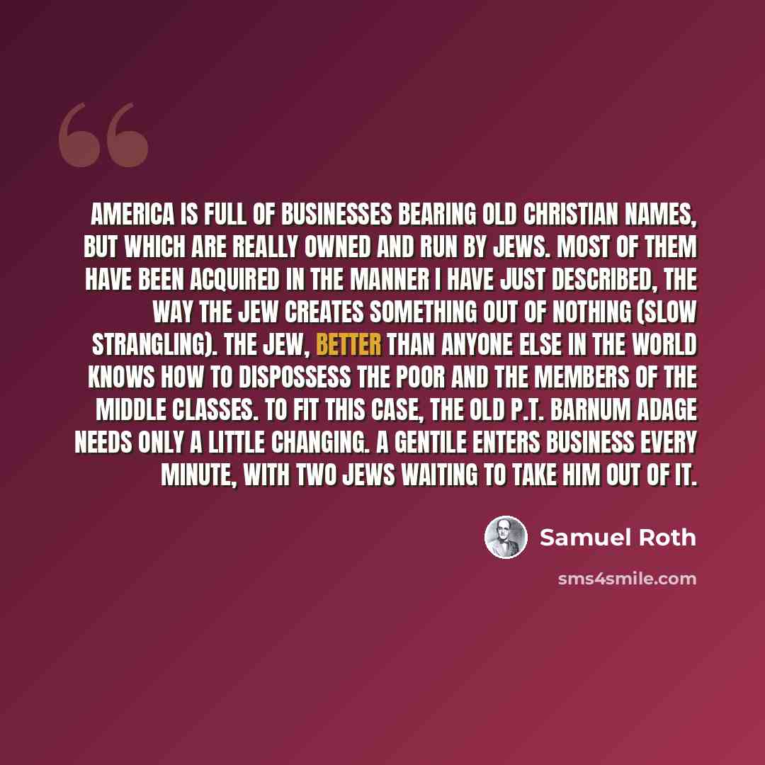 “America is full of businesses bearing old Christian names, but which are really owned and run by Jews. Most of them have been acquired in the manner I have just described, the way the Jew creates something out of nothing (slow strangling). The Jew, better than anyone else in the world knows how to…” quote by Samuel Roth
