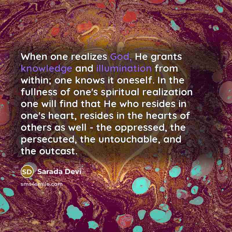 “When one realizes God, He grants knowledge and illumination from within; one knows it oneself. In the fullness of one's spiritual realization one will find that He who resides in one's heart, resides in the hearts of others as well - the oppressed, the persecuted, the untouchable, and the outcast.” quote by Sarada Devi