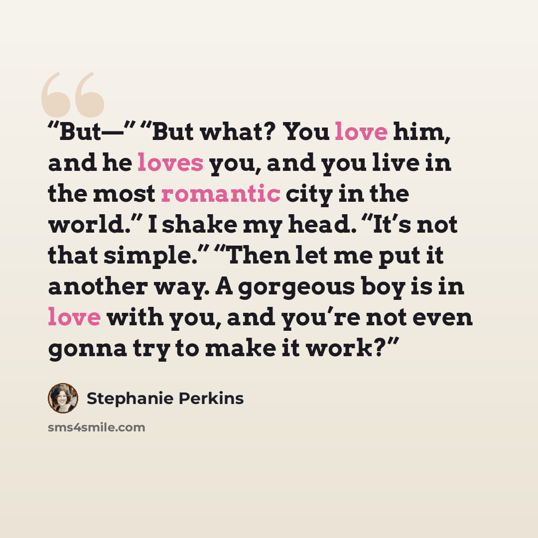 “But—” “But what? You love him, and he loves you, and you live in the most romantic city in the world.” I shake my head. “It’s not that simple.” “Then let me put it another way. A gorgeous boy is in love with you, and you’re not even gonna try to make it work?” quote by Stephanie Perkins