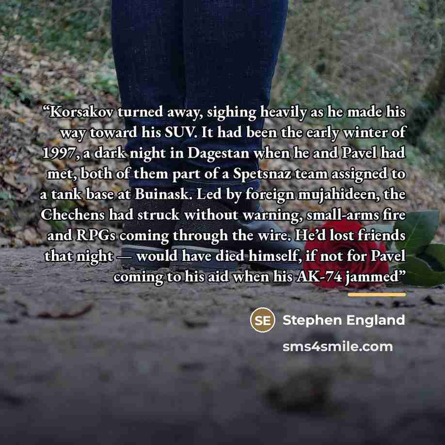 “Korsakov turned away, sighing heavily as he made his way toward his SUV. It had been the early winter of 1997, a dark night in Dagestan when he and Pavel had met, both of them part of a Spetsnaz team assigned to a tank base at Buinask. Led by foreign mujahideen, the Chechens had struck without…” quote by Stephen England