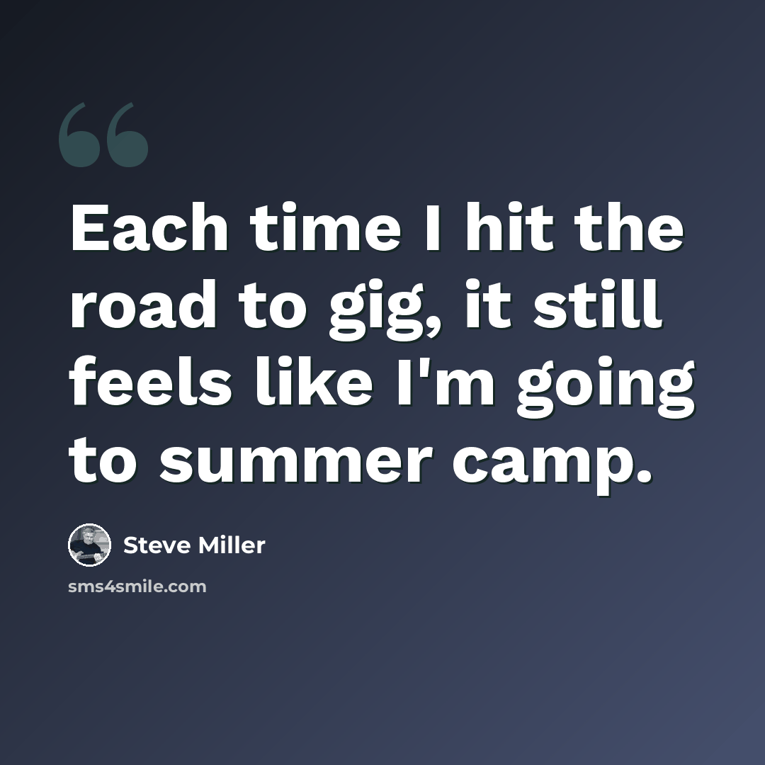 “Each time I hit the road to gig, it still feels like I'm going to summer camp.” quote by Steve Miller
