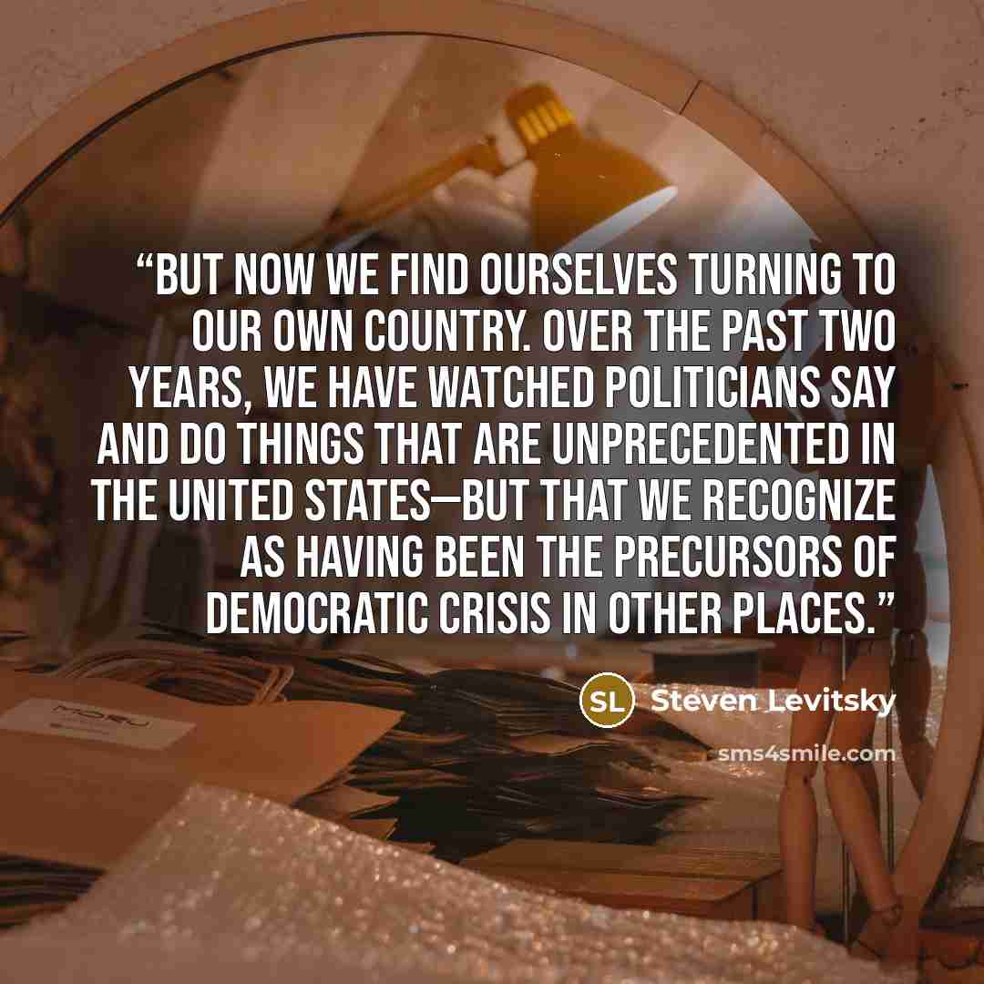 “But now we find ourselves turning to our own country. Over the past two years, we have watched politicians say and do things that are unprecedented in the United States—but that we recognize as having been the precursors of democratic crisis in other places.” quote by Steven Levitsky