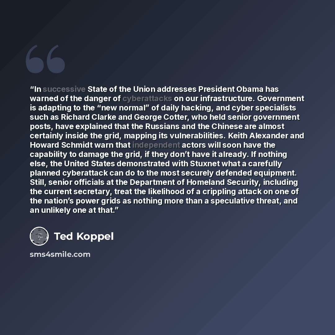 “In successive State of the Union addresses President Obama has warned of the danger of cyberattacks on our infrastructure. Government is adapting to the “new normal” of daily hacking, and cyber specialists such as Richard Clarke and George Cotter, who held senior government posts, have explained…” quote by Ted Koppel