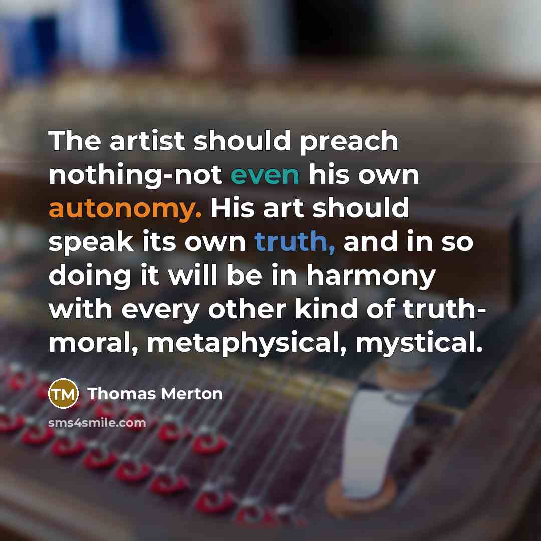 “The artist should preach nothing-not even his own autonomy. His art should speak its own truth, and in so doing it will be in harmony with every other kind of truth- moral, metaphysical, mystical.” quote by Thomas Merton
