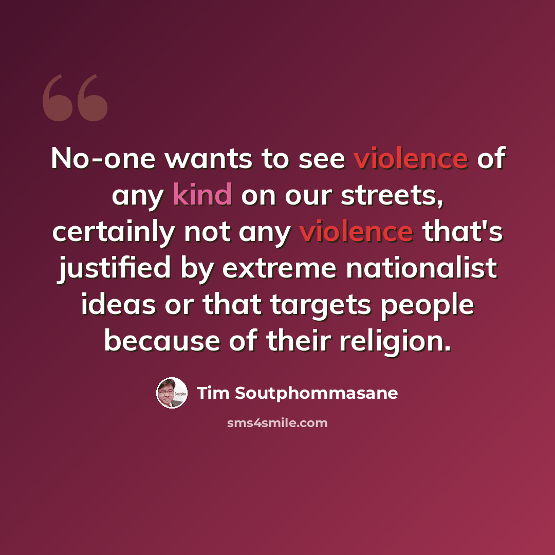 “No-one wants to see violence of any kind on our streets, certainly not any violence that's justified by extreme nationalist ideas or that targets people because of their religion.” quote by Tim Soutphommasane