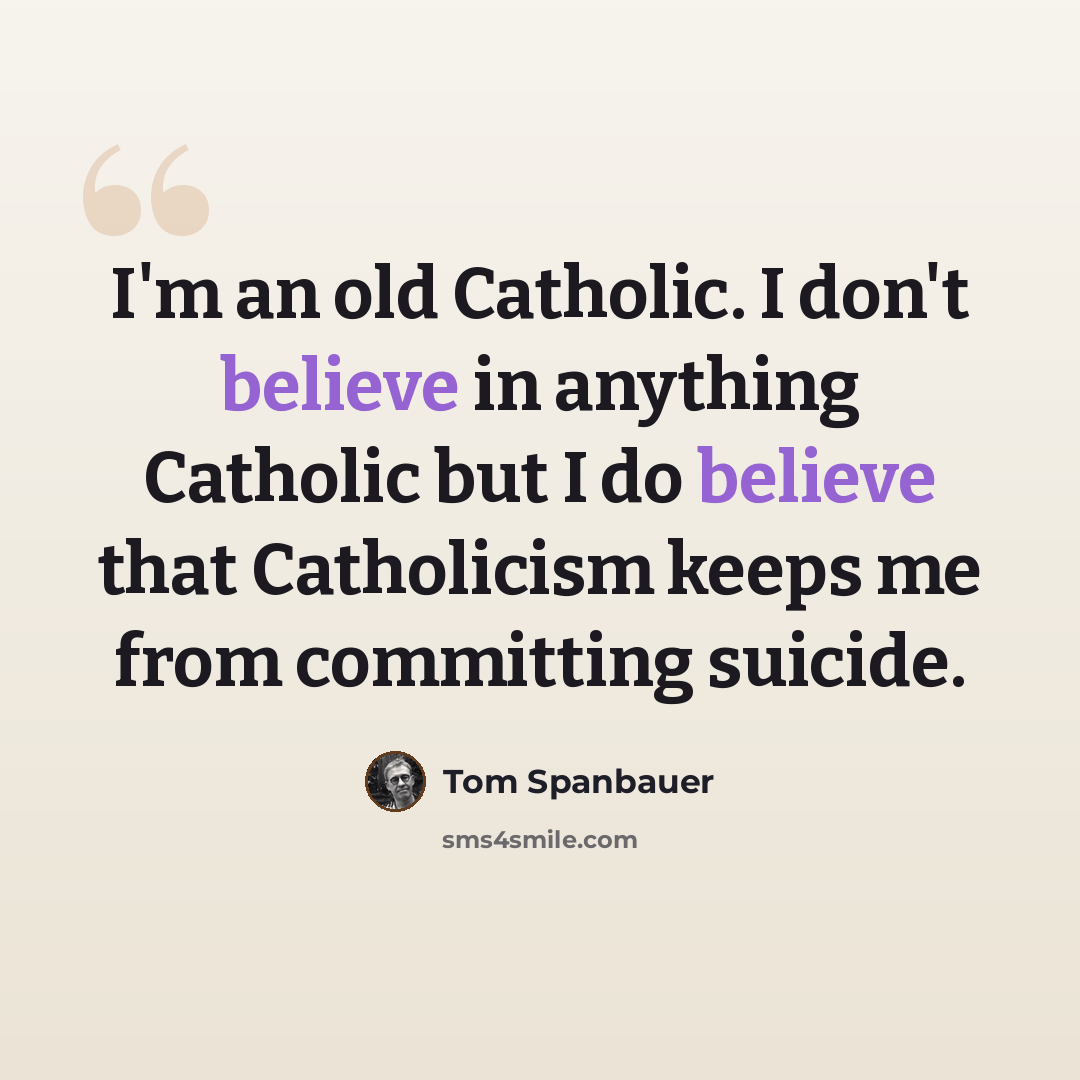 “I'm an old Catholic. I don't believe in anything Catholic but I do believe that Catholicism keeps me from committing suicide.” quote by Tom Spanbauer
