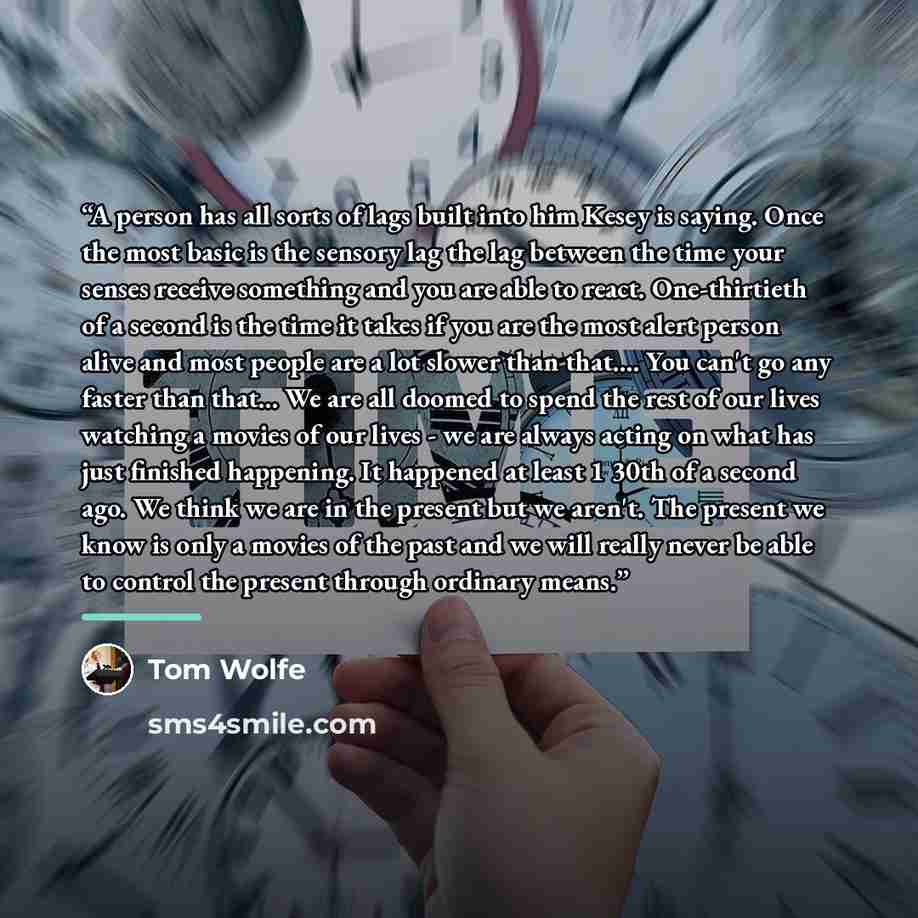 “A person has all sorts of lags built into him Kesey is saying. Once the most basic is the sensory lag the lag between the time your senses receive something and you are able to react. One-thirtieth of a second is the time it takes if you are the most alert person alive and most people are a lot…” quote by Tom Wolfe