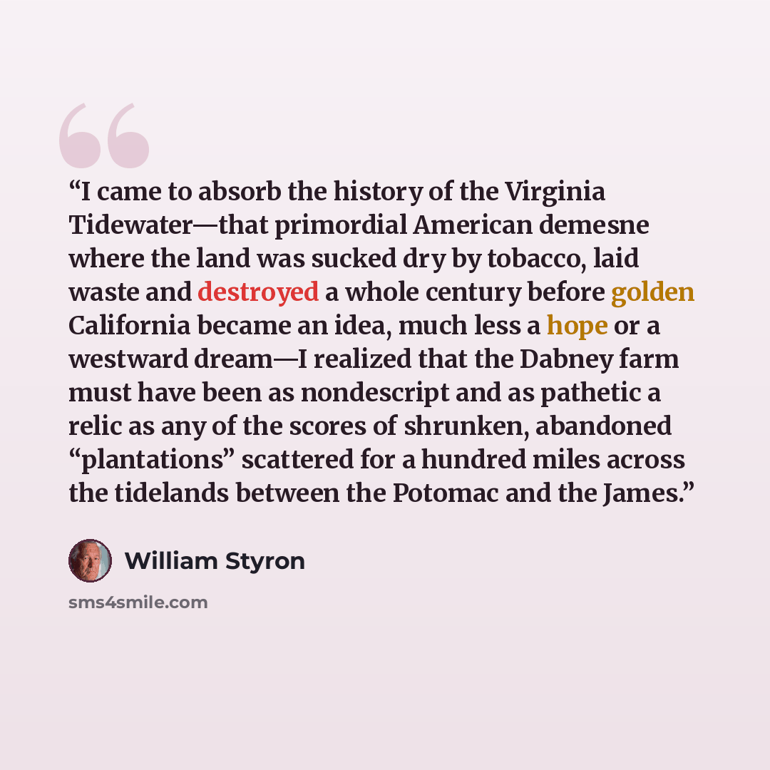 “I came to absorb the history of the Virginia Tidewater—that primordial American demesne where the land was sucked dry by tobacco, laid waste and destroyed a whole century before golden California became an idea, much less a hope or a westward dream—I realized that the Dabney farm must have been as…” quote by William Styron