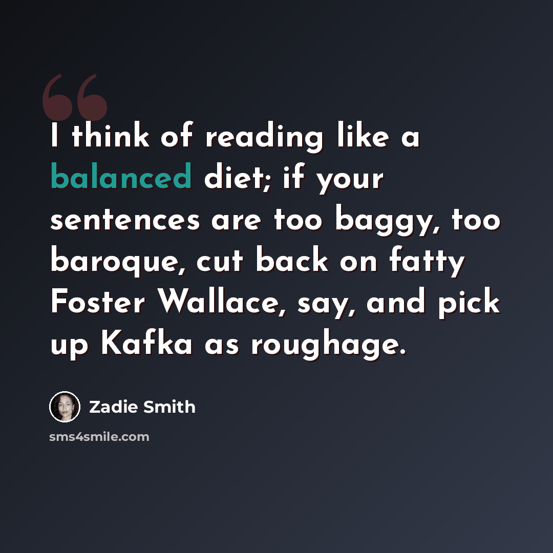 “I think of reading like a balanced diet; if your sentences are too baggy, too baroque, cut back on fatty Foster Wallace, say, and pick up Kafka as roughage.” quote by Zadie Smith