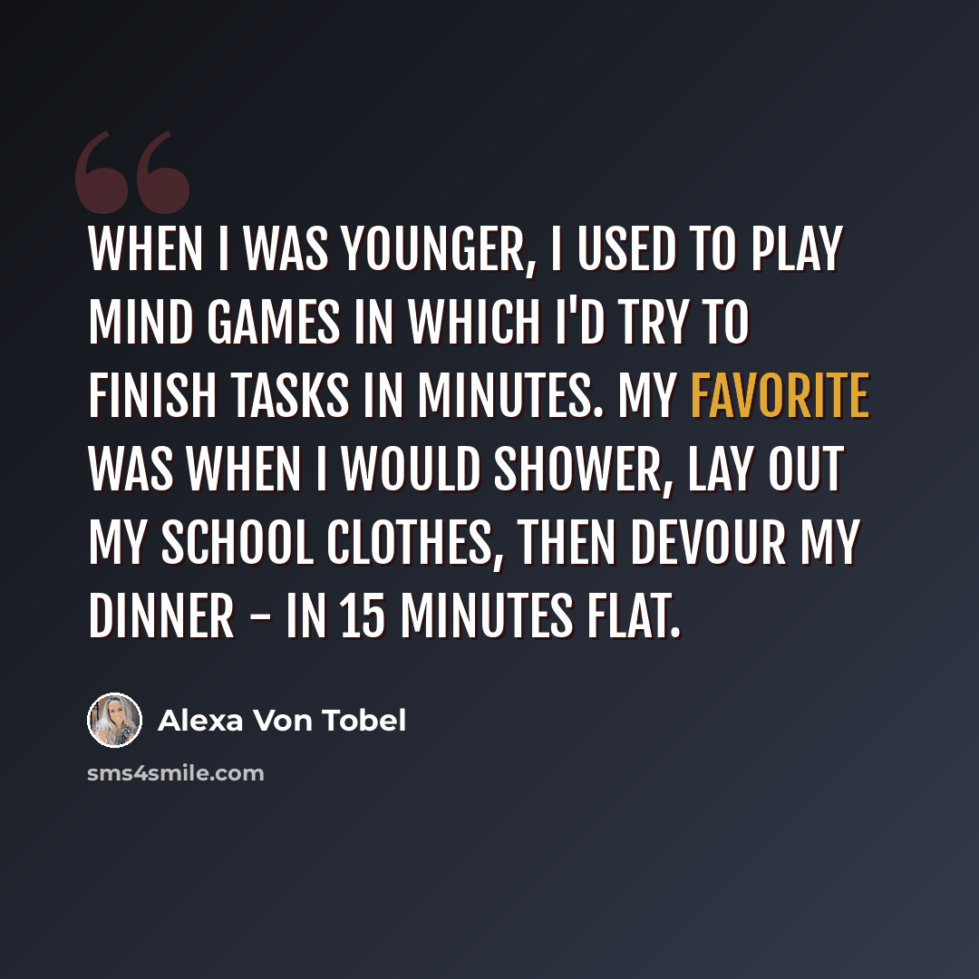“When I was younger, I used to play mind games in which I'd try to finish tasks in minutes. My favorite was when I would shower, lay out my school clothes, then devour my dinner - in 15 minutes flat.” quote by Alexa Von Tobel